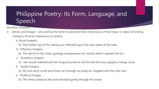 Philippine Poetry: Its Form, Language, and
Speech
Elements of poetry
 Senses and images – are used by the writer to describe their impressions of their topic or object of writing.
Category of sense impressions in poetry:
a. Visual Imagery
Ex. The Golder rays of the setting sun reflected upon the clear water of the Lake.
b. Olfactory Imagery
Ex. The stench of the rotten garbage overpowered my nostrils when I opened the bin.
c. Gustatory Imagery
Ex. Her mouth watered and her tongue burned as she bit into the sour, peppery mango chow.
d. Tactile Imagery
Ex. My toes went numb and shiver ran through my body as I stepped into the cold river.
e. Auditory Imagey
Ex. The Trees rustled as the wind whistled gently through the leaves
 