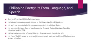 Philippine Poetry: Its Form, Language, and
Speech
 Born on 25 of May 1921 in Tacloban, Leyte.
 He finished his undergraduate degree in the University of the Philippines
 His work has been included in poetry anthologies in the United States.
 His poetry collections, Stun of Jewels, won the Republic Cultural Heritage Award in
Literature back in 1964.
 He is an active member of many Filipino – American press clubs in the U.S..
 His Poem “GABU” is said to be one of the most widely read and well-loved Filipino poems
written in English
 