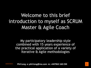 1
1
Welcome to this brief
introduction to myself as SCRUM
Master & Agile Coach
My participatory leadership style
combined with 15 years experience of
the practical application of a variety of
Iterative & Agile methodologies
29/07/2015 Phil Long e: phil.long@me.com m: +447963 160 230
 