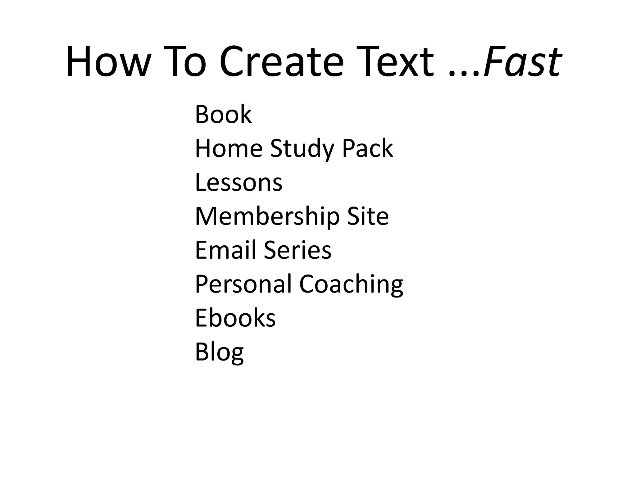 How To Create Text ...Fast
      Book
      Home Study Pack
      Lessons
      Membership Site
      Email Series
      Personal Coaching
      Ebooks
      Blog
 