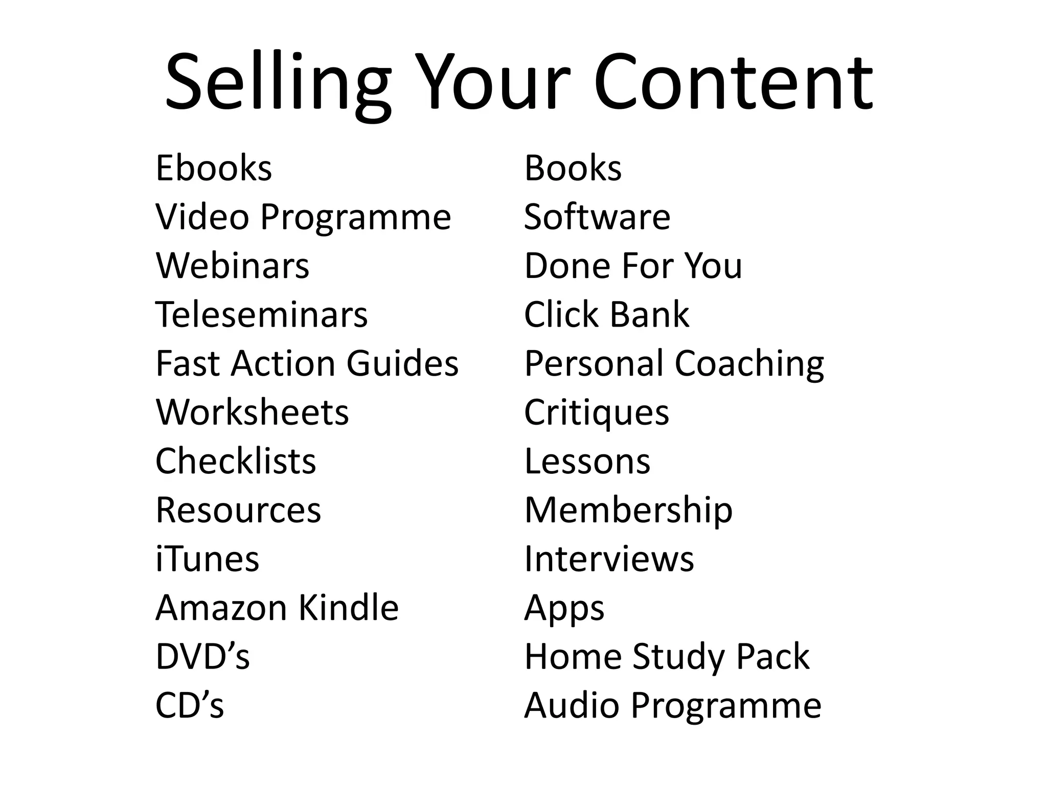 Selling Your Content
Ebooks               Books
Video Programme      Software
Webinars             Done For You
Teleseminars         Click Bank
Fast Action Guides   Personal Coaching
Worksheets           Critiques
Checklists           Lessons
Resources            Membership
iTunes               Interviews
Amazon Kindle        Apps
DVD’s                Home Study Pack
CD’s                 Audio Programme
 