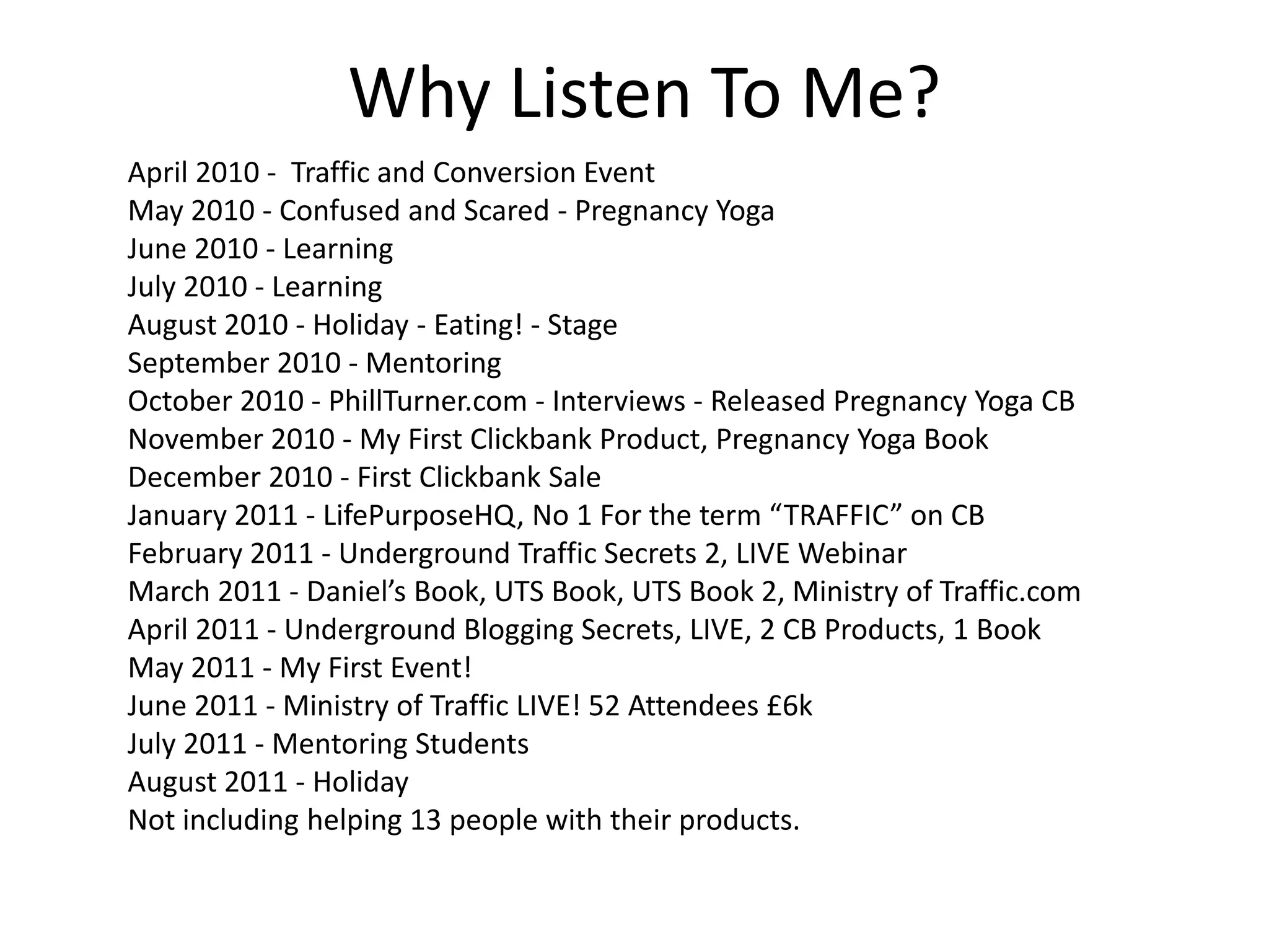 Why Listen To Me?
April 2010 - Traffic and Conversion Event
May 2010 - Confused and Scared - Pregnancy Yoga
June 2010 - Learning
July 2010 - Learning
August 2010 - Holiday - Eating! - Stage
September 2010 - Mentoring
October 2010 - PhillTurner.com - Interviews - Released Pregnancy Yoga CB
November 2010 - My First Clickbank Product, Pregnancy Yoga Book
December 2010 - First Clickbank Sale
January 2011 - LifePurposeHQ, No 1 For the term “TRAFFIC” on CB
February 2011 - Underground Traffic Secrets 2, LIVE Webinar
March 2011 - Daniel’s Book, UTS Book, UTS Book 2, Ministry of Traffic.com
April 2011 - Underground Blogging Secrets, LIVE, 2 CB Products, 1 Book
May 2011 - My First Event!
June 2011 - Ministry of Traffic LIVE! 52 Attendees £6k
July 2011 - Mentoring Students
August 2011 - Holiday
Not including helping 13 people with their products.
 