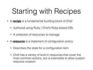 Starting with Recipes
• A recipe is a fundamental building block of Chef
• Authored using Ruby / Chef’s Ruby-based DSL
• A collection of resources to manage
• A resource is a statement of conﬁguration policy
• Describes the state for a conﬁguration item
• Chef has a variety of built-in resources that cover the
most common actions, but is extensible to allow custom
resource creation
 