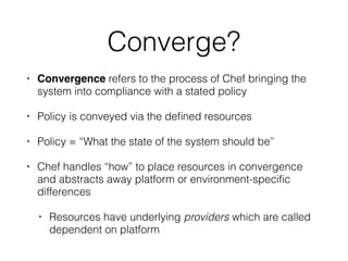 Converge?
• Convergence refers to the process of Chef bringing the
system into compliance with a stated policy
• Policy is conveyed via the deﬁned resources
• Policy = “What the state of the system should be”
• Chef handles “how” to place resources in convergence
and abstracts away platform or environment-speciﬁc
differences
• Resources have underlying providers which are called
dependent on platform
 