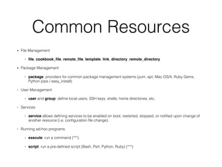 Common Resources
• File Management
• ﬁle, cookbook_ﬁle, remote_ﬁle, template, link, directory, remote_directory
• Package Management
• package: providers for common package management systems (yum, apt, Mac OS/X, Ruby Gems,
Python pips / easy_install)
• User Management
• user and group: deﬁne local users, SSH keys, shells, home directories, etc.
• Services
• service allows deﬁning services to be enabled on boot, restarted, stopped, or notiﬁed upon change of
another resource (i.e. conﬁguration ﬁle change).
• Running ad-hoc programs
• execute: run a command (***)
• script: run a pre-deﬁned script (Bash, Perl, Python, Ruby) (***)
 