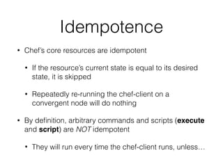 Idempotence
• Chef’s core resources are idempotent
• If the resource’s current state is equal to its desired
state, it is skipped
• Repeatedly re-running the chef-client on a
convergent node will do nothing
• By deﬁnition, arbitrary commands and scripts (execute
and script) are NOT idempotent
• They will run every time the chef-client runs, unless…
 
