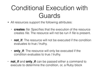 Conditional Execution with
Guards
• All resources support the following attributes:
• creates ﬁle: Speciﬁes that the execution of the resource
creates ﬁle. The resource will not be run if ﬁle is present.
• not_if: The resource will not be executed if the condition
evaluates to true / truthy.
• only_if: The resource will only be executed if the
condition evaluates to true / truthy.
• not_if and only_if can be passed either a command to
execute to determine the condition, or, a Ruby block
 