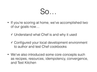 So…
• If you’re scoring at home, we’ve accomplished two
of our goals now…
✓ Understand what Chef is and why it used
✓ Conﬁgured your local development environment
to author and test Chef cookbooks
• We’ve also introduced some core concepts such
as recipes, resources, idempotency, convergence,
and Test Kitchen
 