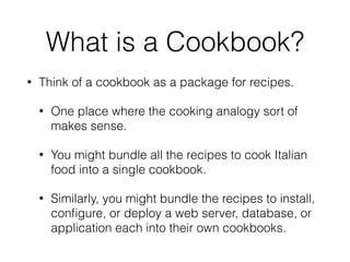 What is a Cookbook?
• Think of a cookbook as a package for recipes.
• One place where the cooking analogy sort of
makes sense.
• You might bundle all the recipes to cook Italian
food into a single cookbook.
• Similarly, you might bundle the recipes to install,
conﬁgure, or deploy a web server, database, or
application each into their own cookbooks.
 