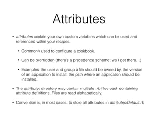 Attributes
• attributes contain your own custom variables which can be used and
referenced within your recipes.
• Commonly used to conﬁgure a cookbook.
• Can be overridden (there’s a precedence scheme; we’ll get there…)
• Examples: the user and group a ﬁle should be owned by, the version
of an application to install, the path where an application should be
installed.
• The attributes directory may contain multiple .rb ﬁles each containing
attribute deﬁnitions. Files are read alphabetically.
• Convention is, in most cases, to store all attributes in attributes/default.rb
 