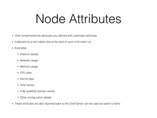 Node Attributes
• Chef compliments the attributes you deﬁned with automatic attributes
• Collected by a tool called ohai at the start of each chef-client run
• Examples:
• Platform details
• Network usage
• Memory usage
• CPU data
• Kernel data
• Host names
• Fully qualiﬁed domain names
• Other conﬁguration details
• These attributes are also reported back to the Chef Server can be used as search criteria
 