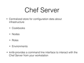 Chef Server
• Centralized store for conﬁguration data about
infrastructure
• Cookbooks
• Nodes
• Roles
• Environments
• knife provides a command line interface to interact with the
Chef Server from your workstation
 