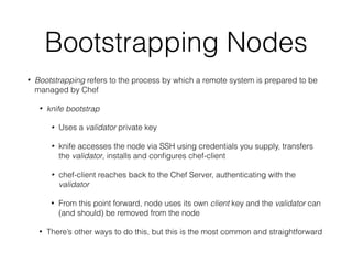 Bootstrapping Nodes
• Bootstrapping refers to the process by which a remote system is prepared to be
managed by Chef
• knife bootstrap
• Uses a validator private key
• knife accesses the node via SSH using credentials you supply, transfers
the validator, installs and conﬁgures chef-client
• chef-client reaches back to the Chef Server, authenticating with the
validator
• From this point forward, node uses its own client key and the validator can
(and should) be removed from the node
• There’s other ways to do this, but this is the most common and straightforward
 