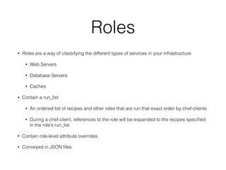 Roles
• Roles are a way of classifying the different types of services in your infrastructure
• Web Servers
• Database Servers
• Caches
• Contain a run_list
• An ordered list of recipes and other roles that are run that exact order by chef-clients
• During a chef-client, references to the role will be expanded to the recipes speciﬁed
in the role’s run_list
• Contain role-level attribute overrides
• Conveyed in JSON ﬁles
 