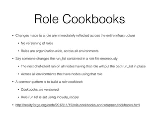 Role Cookbooks
• Changes made to a role are immediately reﬂected across the entire infrastructure
• No versioning of roles
• Roles are organization-wide, across all environments
• Say someone changes the run_list contained in a role ﬁle erroneously
• The next chef-client run on all nodes having that role will put the bad run_list in place
• Across all environments that have nodes using that role
• A common pattern is to build a role cookbook
• Cookbooks are versioned
• Role run list is set using include_recipe
• http://realityforge.org/code/2012/11/19/role-cookbooks-and-wrapper-cookbooks.html
 