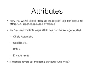Attributes
• Now that we’ve talked about all the pieces, let’s talk about the
attributes, precedence, and overrides
• You’ve seen multiple ways attributes can be set / generated
• Ohai / Automatic
• Cookbooks
• Roles
• Environments
• If multiple levels set the same attribute, who wins?
 