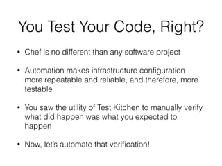 You Test Your Code, Right?
• Chef is no different than any software project
• Automation makes infrastructure conﬁguration
more repeatable and reliable, and therefore, more
testable
• You saw the utility of Test Kitchen to manually verify
what did happen was what you expected to
happen
• Now, let’s automate that veriﬁcation!
 