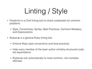 Linting / Style
• Foodcritic is a Chef linting tool to check cookbooks for common
problems
• Style, Correctness, Syntax, Best Practices, Common Mistakes,
and Deprecations
• Rubocop is a general Ruby linting tool
• Enforce Ruby style conventions and best practices
• Help every member of the team author similarly structured code;
set expectations
• Rubocop can automatically ﬁx most common, non-complex
offenses
 
