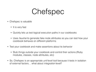 Chefspec
• Chefspec is valuable
• It is very fast
• Quickly lets us test logical execution paths in our cookbooks
• Uses fauxhai to generate fake node attributes so you can test how your
cookbook behaves on different platforms
• Test your cookbook and make assertions about its behavior
• Stub things outside your cookbook and control their actions (Ruby
modules, classes, node attributes, etc)
• So, Chefspec is an appropriate unit level tool because it tests in isolation
of external factors… what about integration level?
 