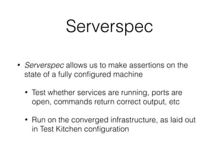 Serverspec
• Serverspec allows us to make assertions on the
state of a fully conﬁgured machine
• Test whether services are running, ports are
open, commands return correct output, etc
• Run on the converged infrastructure, as laid out
in Test Kitchen conﬁguration
 
