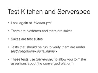 Test Kitchen and Serverspec
• Look again at .kitchen.yml
• There are platforms and there are suites
• Suites are test suites
• Tests that should be run to verify them are under
test/integration/<suite_name>
• These tests use Serverspec to allow you to make
assertions about the converged platform
 