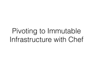 Pivoting to Immutable
Infrastructure with Chef
 