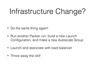 Infrastructure Change?
• Do the same thing again!
• Run another Packer run, build a new Launch
Conﬁguration, and make a new Autoscale Group
• Launch and associate with load balancer
• Throw away the old!
 