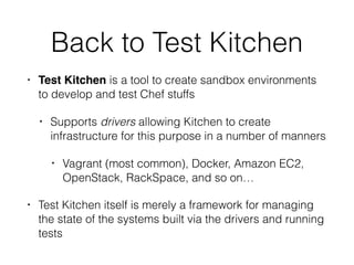 Back to Test Kitchen
• Test Kitchen is a tool to create sandbox environments
to develop and test Chef stuffs
• Supports drivers allowing Kitchen to create
infrastructure for this purpose in a number of manners
• Vagrant (most common), Docker, Amazon EC2,
OpenStack, RackSpace, and so on…
• Test Kitchen itself is merely a framework for managing
the state of the systems built via the drivers and running
tests
 