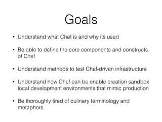 Goals
• Understand what Chef is and why its used
• Be able to deﬁne the core components and constructs
of Chef
• Understand methods to test Chef-driven infrastructure
• Understand how Chef can be enable creation sandbox
local development environments that mimic production
• Be thoroughly tired of culinary terminology and
metaphors
 