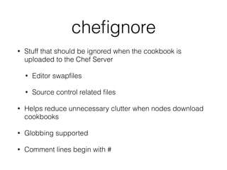 cheﬁgnore
• Stuff that should be ignored when the cookbook is
uploaded to the Chef Server
• Editor swapﬁles
• Source control related ﬁles
• Helps reduce unnecessary clutter when nodes download
cookbooks
• Globbing supported
• Comment lines begin with #
 
