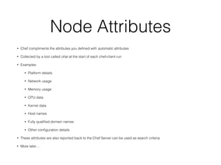 Node Attributes
• Chef compliments the attributes you deﬁned with automatic attributes
• Collected by a tool called ohai at the start of each chef-client run
• Examples:
• Platform details
• Network usage
• Memory usage
• CPU data
• Kernel data
• Host names
• Fully qualiﬁed domain names
• Other conﬁguration details
• These attributes are also reported back to the Chef Server can be used as search criteria
• More later…
 
