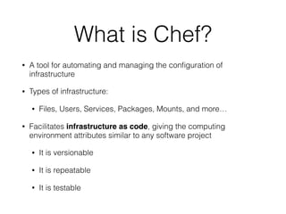 What is Chef?
• A tool for automating and managing the conﬁguration of
infrastructure
• Types of infrastructure:
• Files, Users, Services, Packages, Mounts, and more…
• Facilitates infrastructure as code, giving the computing
environment attributes similar to any software project
• It is versionable
• It is repeatable
• It is testable
 