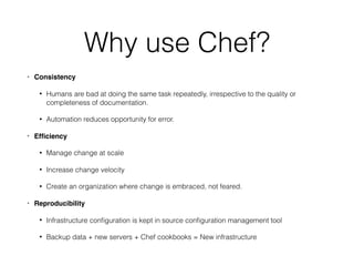 Why use Chef?
• Consistency
• Humans are bad at doing the same task repeatedly, irrespective to the quality or
completeness of documentation.
• Automation reduces opportunity for error.
• Efﬁciency
• Manage change at scale
• Increase change velocity
• Create an organization where change is embraced, not feared.
• Reproducibility
• Infrastructure conﬁguration is kept in source conﬁguration management tool
• Backup data + new servers + Chef cookbooks = New infrastructure
 