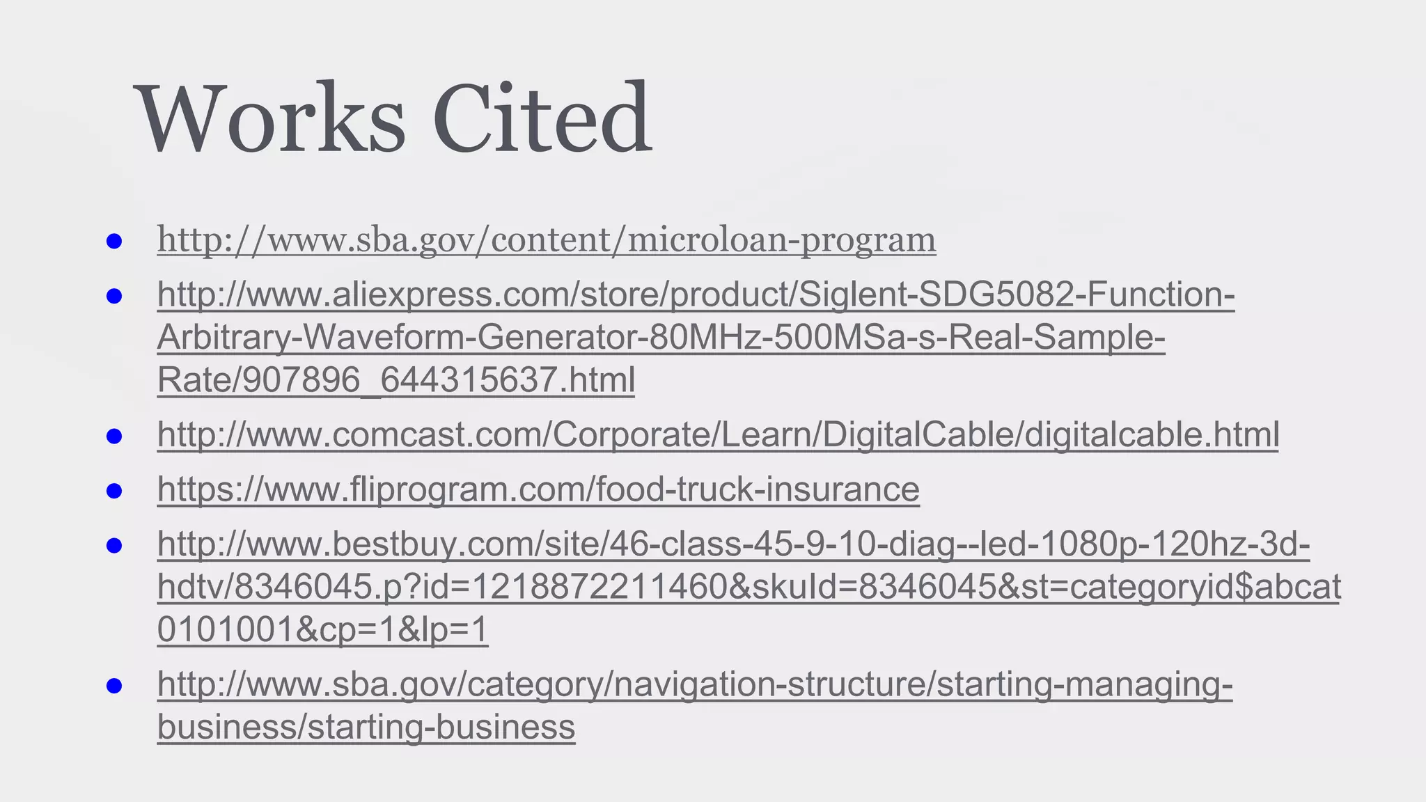 Works Cited
● http://www.sba.gov/content/microloan-program
● http://www.aliexpress.com/store/product/Siglent-SDG5082-Function-
Arbitrary-Waveform-Generator-80MHz-500MSa-s-Real-Sample-
Rate/907896_644315637.html
● http://www.comcast.com/Corporate/Learn/DigitalCable/digitalcable.html
● https://www.fliprogram.com/food-truck-insurance
● http://www.bestbuy.com/site/46-class-45-9-10-diag--led-1080p-120hz-3d-
hdtv/8346045.p?id=1218872211460&skuId=8346045&st=categoryid$abcat
0101001&cp=1&lp=1
● http://www.sba.gov/category/navigation-structure/starting-managing-
business/starting-business
 
