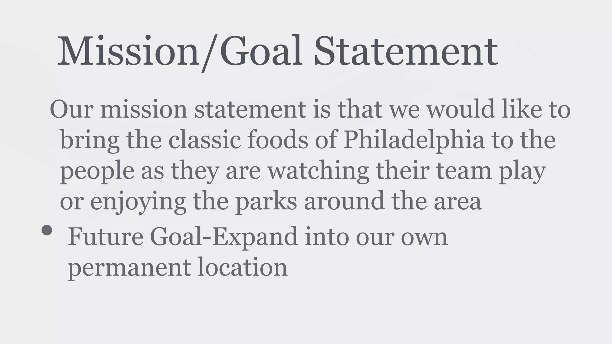 Mission/Goal Statement
Our mission statement is that we would like to
bring the classic foods of Philadelphia to the
people as they are watching their team play
or enjoying the parks around the area
• Future Goal-Expand into our own
permanent location
 