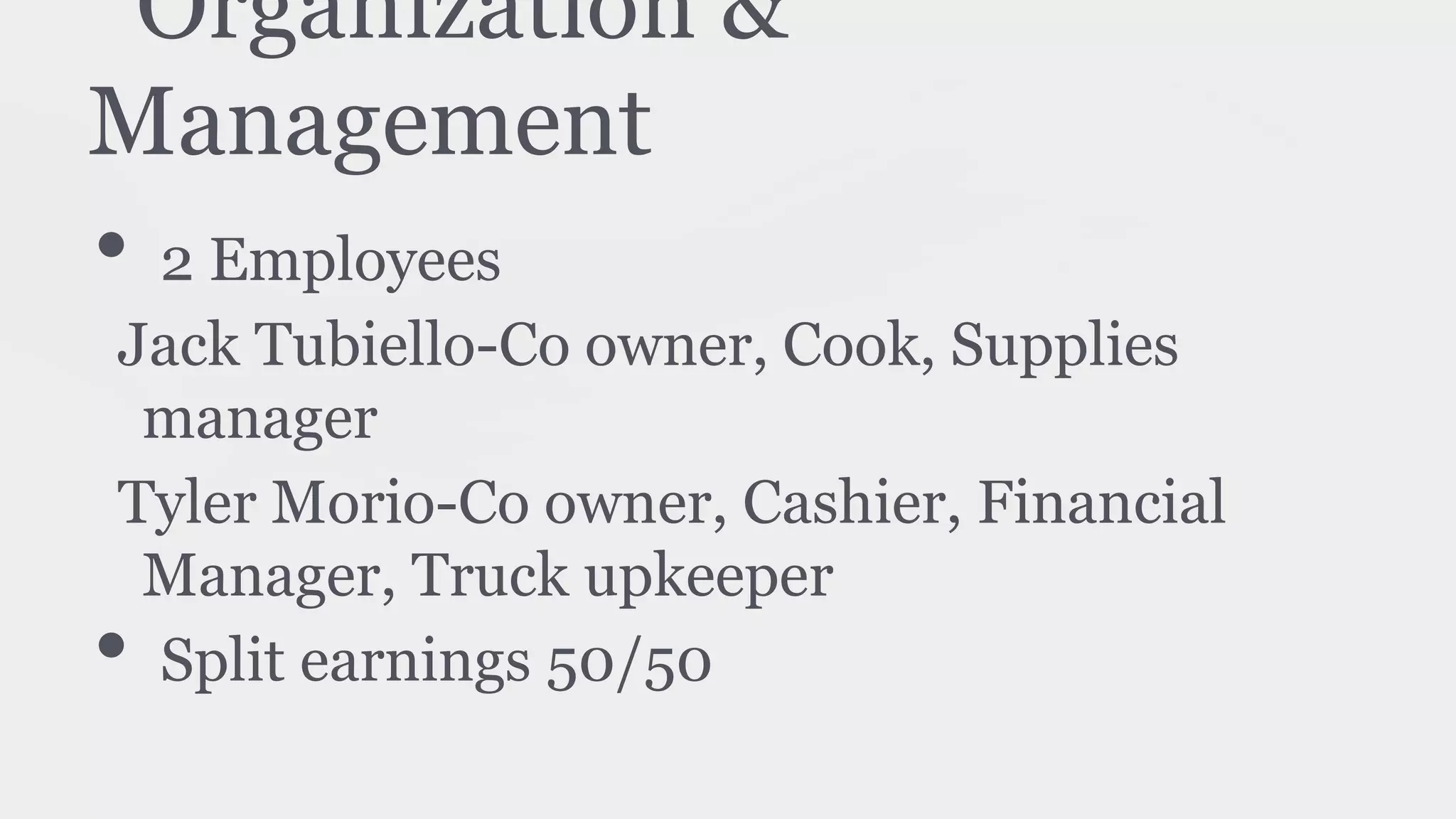 Organization &
Management
• 2 Employees
Jack Tubiello-Co owner, Cook, Supplies
manager
Tyler Morio-Co owner, Cashier, Financial
Manager, Truck upkeeper
• Split earnings 50/50
 