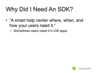 Why Did I Need An SDK?
• “A smart help center where, when, and
how your users need it.”
• Sometimes users need it in iOS apps.
Supportify
 