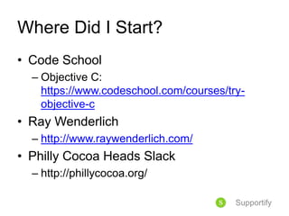 Where Did I Start?
• Code School
– Objective C:
https://www.codeschool.com/courses/try-
objective-c
• Ray Wenderlich
– http://www.raywenderlich.com/
• Philly Cocoa Heads Slack
– http://phillycocoa.org/
Supportify
 