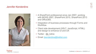 Confidential ● trellist.com ● 10/22/2016 ● 3
Jennifer Kenderdine
• A SharePoint professional since Jan 2007, working
with MOSS 2007, SharePoint 2010, SharePoint 2013
and Office365.
• Integration of business processes through Forms and
Workflow.
• Client side development (XSLT, JavaScript, HTML)
and design to enhance UI and UX
• Twitter: @j_kdine
• Email: jkenderdine@trellist.com
 