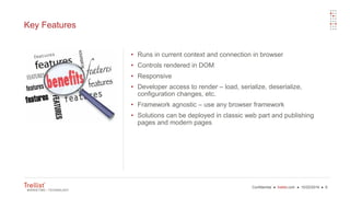 Confidential ● trellist.com ● 10/22/2016 ● 6
Key Features
• Runs in current context and connection in browser
• Controls rendered in DOM
• Responsive
• Developer access to render – load, serialize, deserialize,
configuration changes, etc.
• Framework agnostic – use any browser framework
• Solutions can be deployed in classic web part and publishing
pages and modern pages
 