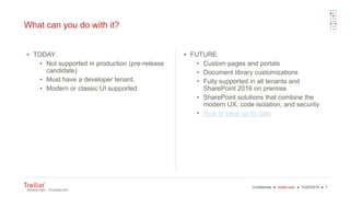 Confidential ● trellist.com ● 10/22/2016 ● 7
What can you do with it?
• TODAY
• Not supported in production (pre-release
candidate)
• Must have a developer tenant.
• Modern or classic UI supported
• FUTURE
• Custom pages and portals
• Document library customizations
• Fully supported in all tenants and
SharePoint 2016 on premise
• SharePoint solutions that combine the
modern UX, code isolation, and security
• How to keep up to date
 