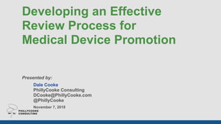 Developing an Effective  
Review Process for  
Medical Device Promotion
Presented by:
Dale Cooke 
PhillyCooke Consulting 
DCooke@PhillyCooke.com 
@PhillyCooke
November 7, 2018
 