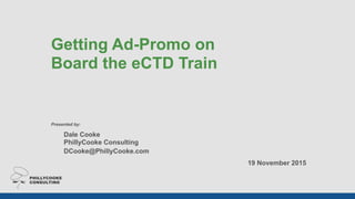  
Getting Ad-Promo on  
Board the eCTD Train
Presented by:
Dale Cooke 
PhillyCooke Consulting 
DCooke@PhillyCooke.com
19 November 2015
 
