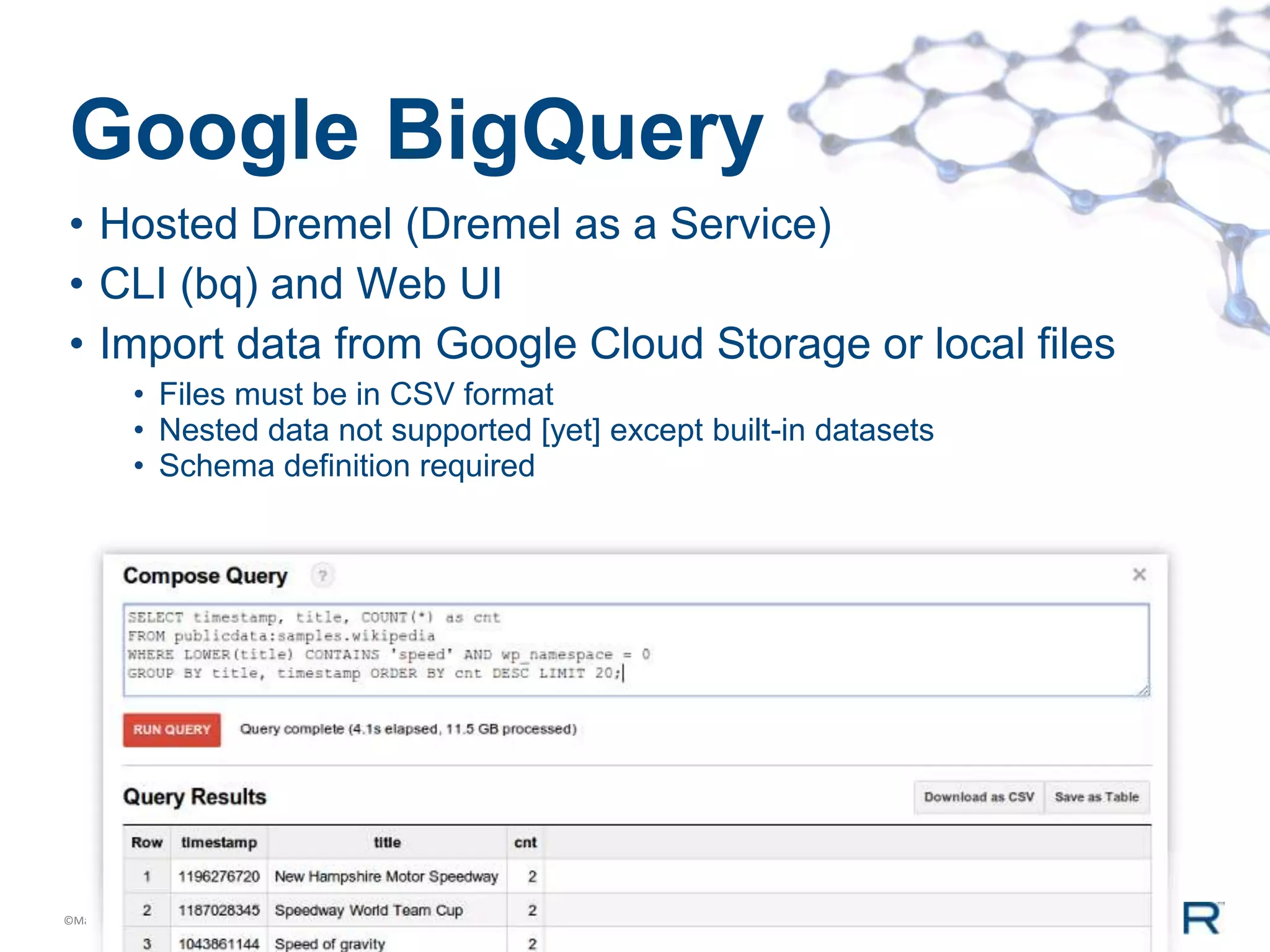 Google BigQuery
• Hosted Dremel (Dremel as a Service)
• CLI (bq) and Web UI
• Import data from Google Cloud Storage or local files
           • Files must be in CSV format
           • Nested data not supported [yet] except built-in datasets
           • Schema definition required




©MapR Technologies
 