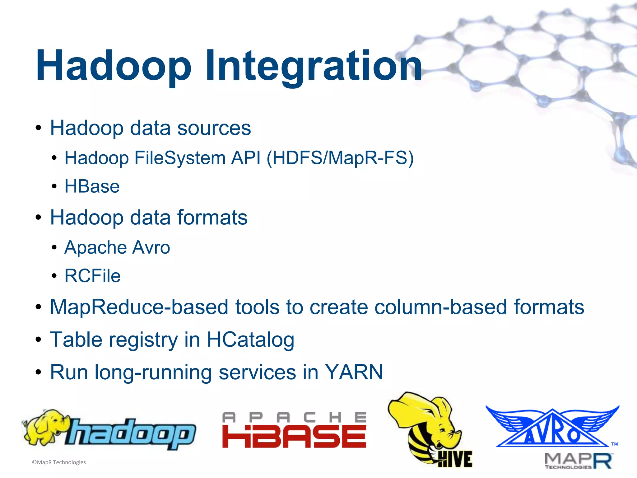 Hadoop Integration
• Hadoop data sources
      • Hadoop FileSystem API (HDFS/MapR-FS)
      • HBase
• Hadoop data formats
      • Apache Avro
      • RCFile
• MapReduce-based tools to create column-based formats
• Table registry in HCatalog
• Run long-running services in YARN


©MapR Technologies
 