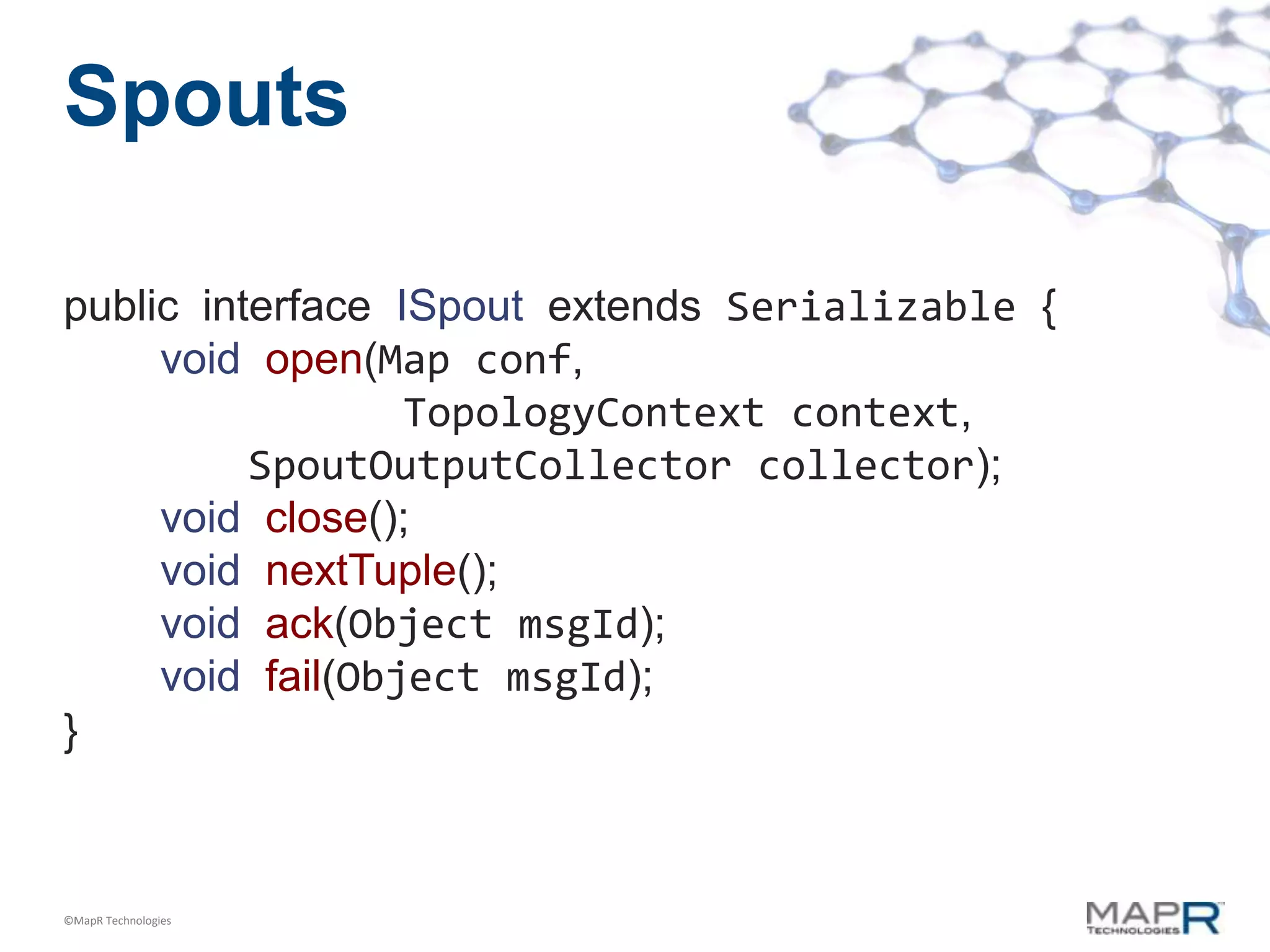 Spouts

public interface ISpout extends Serializable {
     void open(Map conf,
                  TopologyContext context,
          SpoutOutputCollector collector);
     void close();
     void nextTuple();
     void ack(Object msgId);
     void fail(Object msgId);
}



©MapR Technologies
 