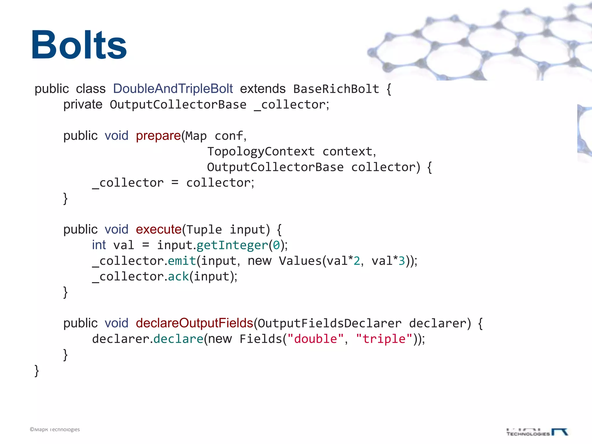 Bolts
 public class DoubleAndTripleBolt extends BaseRichBolt {
      private OutputCollectorBase _collector;

            public void prepare(Map conf,
                                   TopologyContext context,
                                   OutputCollectorBase collector) {
                 _collector = collector;
            }

            public void execute(Tuple input) {
                 int val = input.getInteger(0);
                 _collector.emit(input, new Values(val*2, val*3));
                 _collector.ack(input);
            }

            public void declareOutputFields(OutputFieldsDeclarer declarer) {
                 declarer.declare(new Fields("double", "triple"));
            }
 }



©MapR Technologies
 