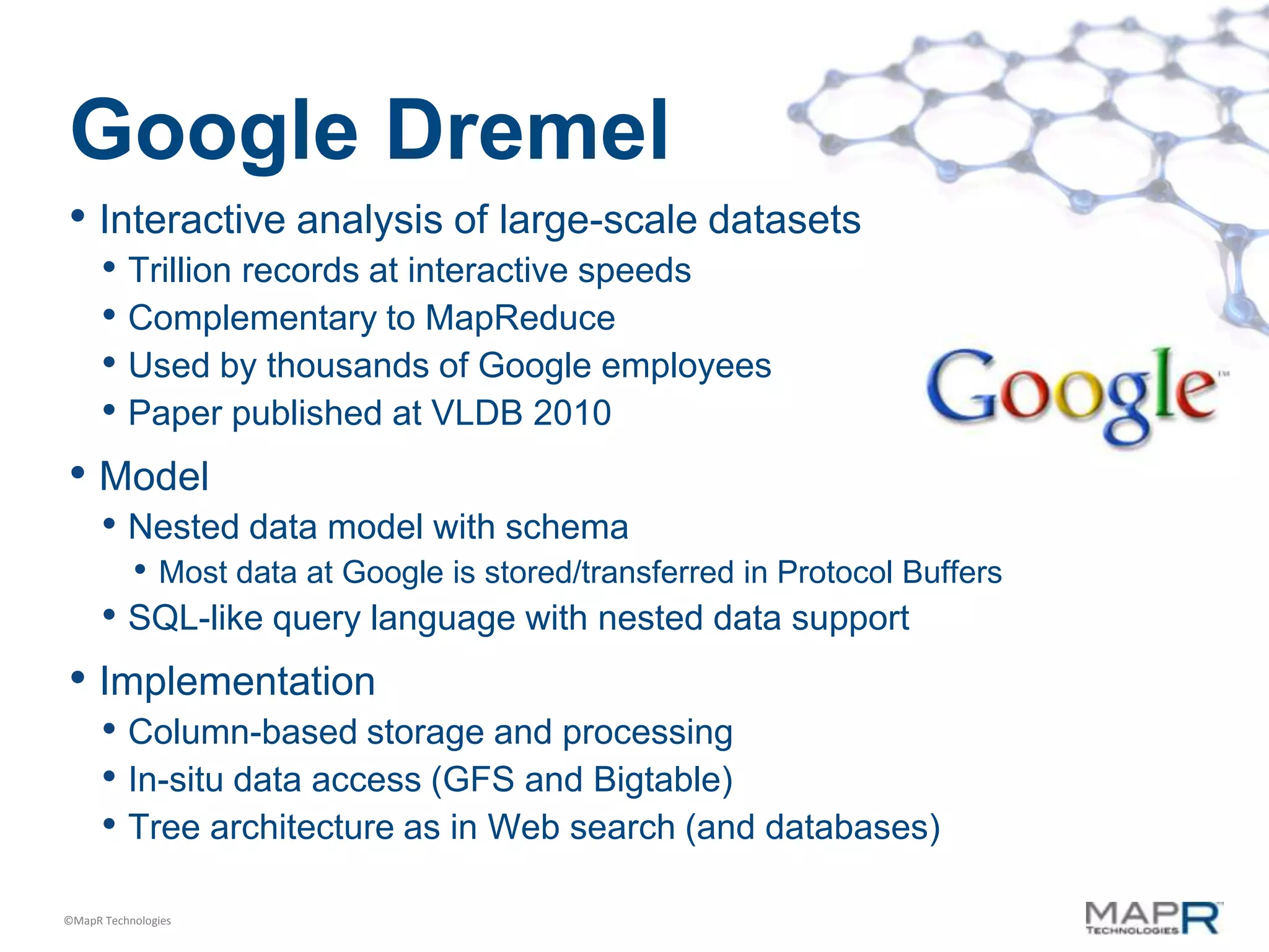 Google Dremel
• Interactive analysis of large-scale datasets
      • Trillion records at interactive speeds
      • Complementary to MapReduce
      • Used by thousands of Google employees
      • Paper published at VLDB 2010
• Model
      • Nested data model with schema
           • Most data at Google is stored/transferred in Protocol Buffers
      • SQL-like query language with nested data support
• Implementation
      • Column-based storage and processing
      • In-situ data access (GFS and Bigtable)
      • Tree architecture as in Web search (and databases)
©MapR Technologies
 