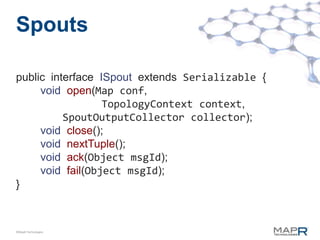 Spouts

public interface ISpout extends Serializable {
     void open(Map conf,
                  TopologyContext context,
          SpoutOutputCollector collector);
     void close();
     void nextTuple();
     void ack(Object msgId);
     void fail(Object msgId);
}



©MapR Technologies
 