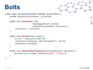 Bolts
 public class DoubleAndTripleBolt extends BaseRichBolt {
      private OutputCollectorBase _collector;

            public void prepare(Map conf,
                                   TopologyContext context,
                                   OutputCollectorBase collector) {
                 _collector = collector;
            }

            public void execute(Tuple input) {
                 int val = input.getInteger(0);
                 _collector.emit(input, new Values(val*2, val*3));
                 _collector.ack(input);
            }

            public void declareOutputFields(OutputFieldsDeclarer declarer) {
                 declarer.declare(new Fields("double", "triple"));
            }
 }



©MapR Technologies
 
